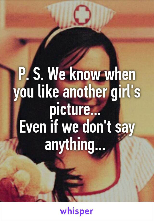 P. S. We know when you like another girl's picture... 
Even if we don't say anything... 