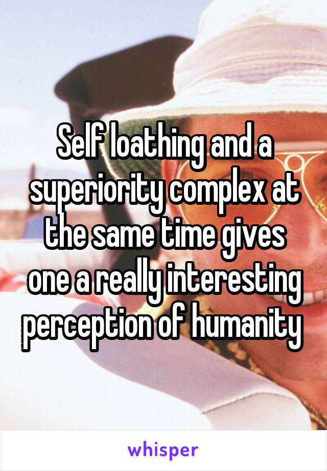 Self loathing and a superiority complex at the same time gives one a really interesting perception of humanity 