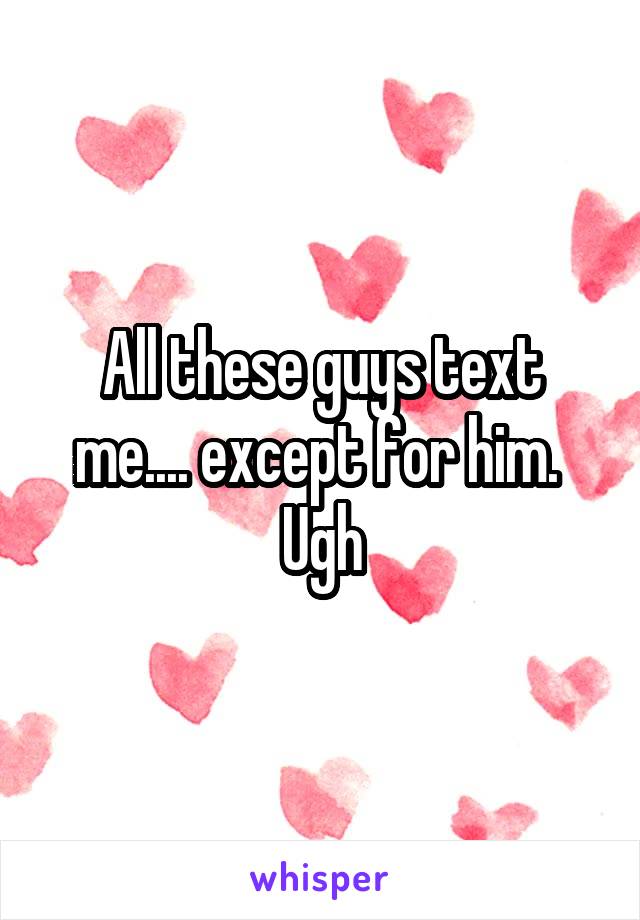 All these guys text me.... except for him. 
Ugh