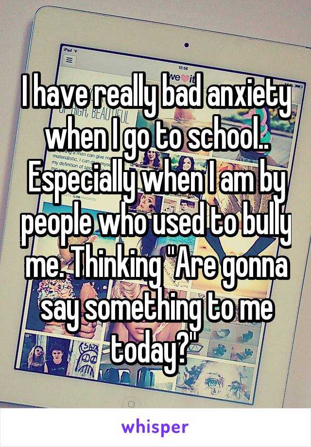 I have really bad anxiety when I go to school.. Especially when I am by people who used to bully me. Thinking "Are gonna say something to me today?" 