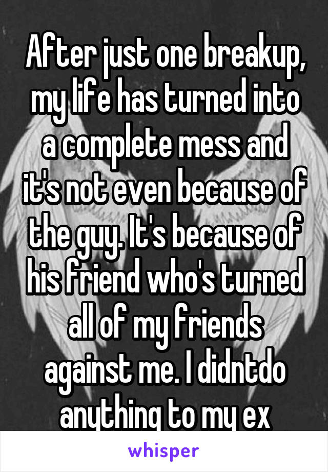 After just one breakup, my life has turned into a complete mess and it's not even because of the guy. It's because of his friend who's turned all of my friends against me. I didntdo anything to my ex