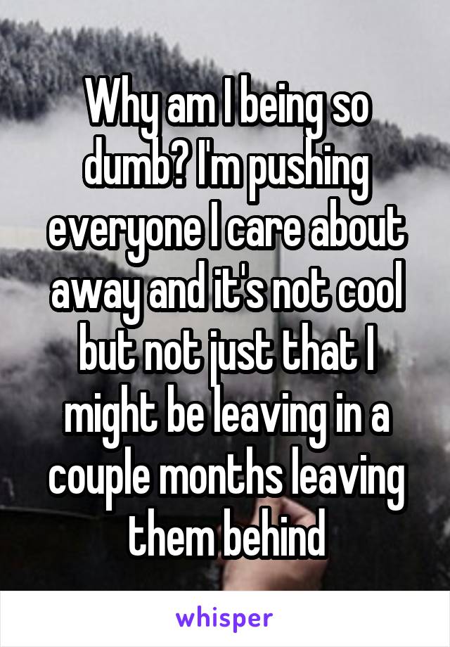 Why am I being so dumb? I'm pushing everyone I care about away and it's not cool but not just that I might be leaving in a couple months leaving them behind