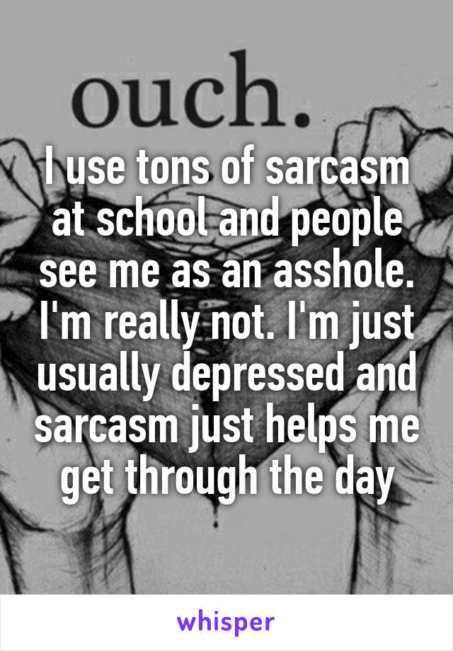 I use tons of sarcasm at school and people see me as an asshole. I'm really not. I'm just usually depressed and sarcasm just helps me get through the day