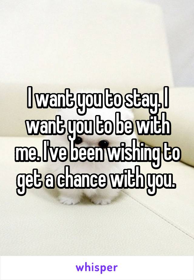 I want you to stay. I want you to be with me. I've been wishing to get a chance with you. 