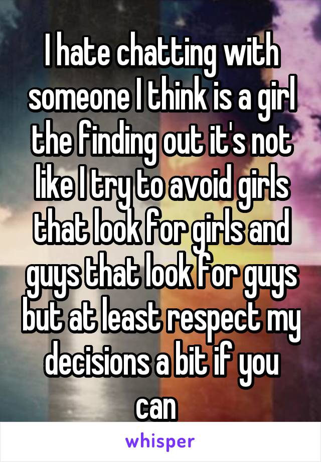 I hate chatting with someone I think is a girl the finding out it's not like I try to avoid girls that look for girls and guys that look for guys but at least respect my decisions a bit if you can  