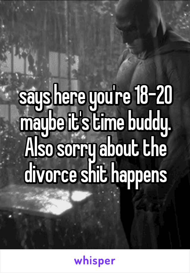 says here you're 18-20 maybe it's time buddy. Also sorry about the divorce shit happens