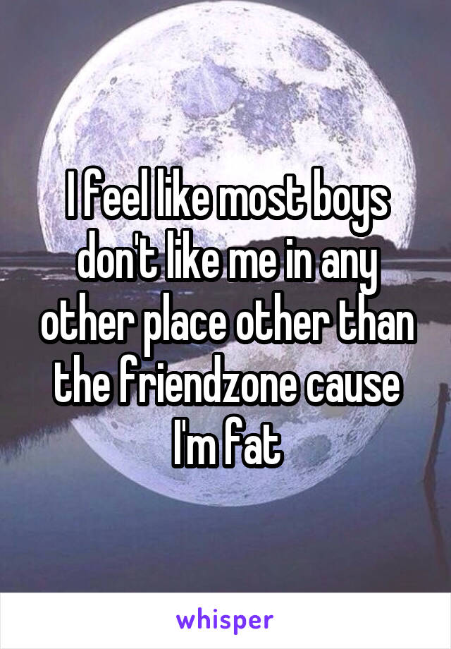  I feel like most boys don't like me in any other place other than the friendzone cause I'm fat