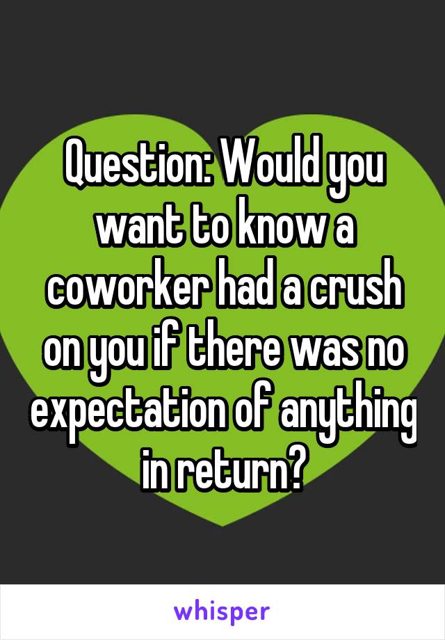 Question: Would you want to know a coworker had a crush on you if there was no expectation of anything in return?