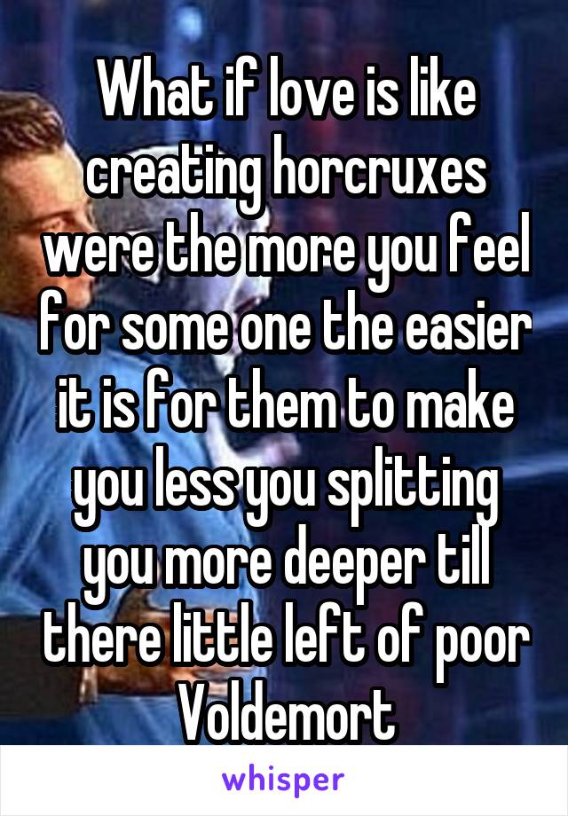 What if love is like creating horcruxes were the more you feel for some one the easier it is for them to make you less you splitting you more deeper till there little left of poor Voldemort