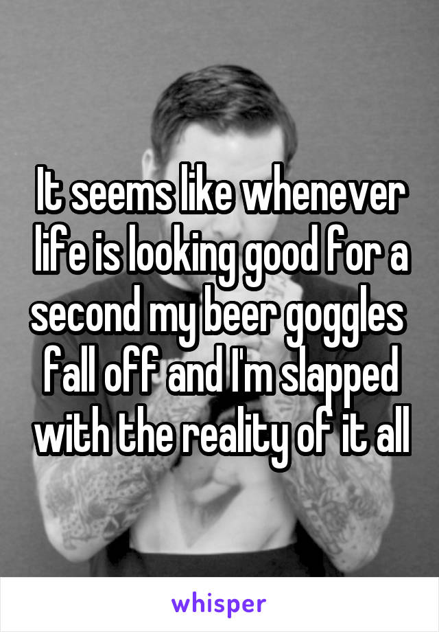 It seems like whenever life is looking good for a second my beer goggles  fall off and I'm slapped with the reality of it all