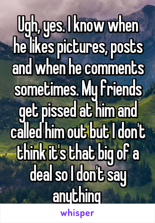 Ugh, yes. I know when he likes pictures, posts and when he comments sometimes. My friends get pissed at him and called him out but I don't think it's that big of a deal so I don't say anything 