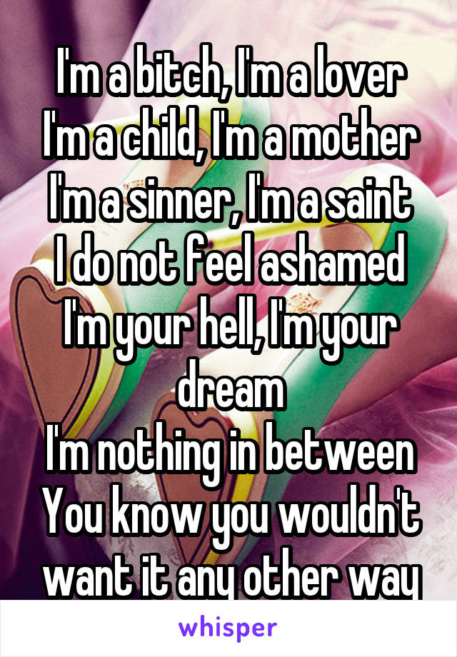 I'm a bitch, I'm a lover
I'm a child, I'm a mother
I'm a sinner, I'm a saint
I do not feel ashamed
I'm your hell, I'm your dream
I'm nothing in between
You know you wouldn't want it any other way