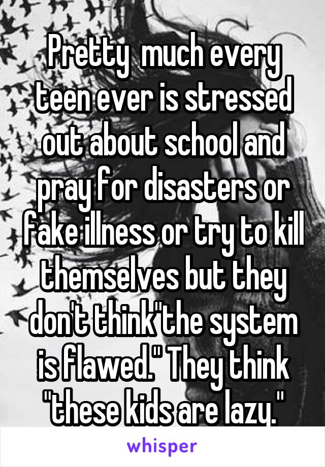 Pretty  much every teen ever is stressed out about school and pray for disasters or fake illness or try to kill themselves but they don't think"the system is flawed." They think "these kids are lazy."