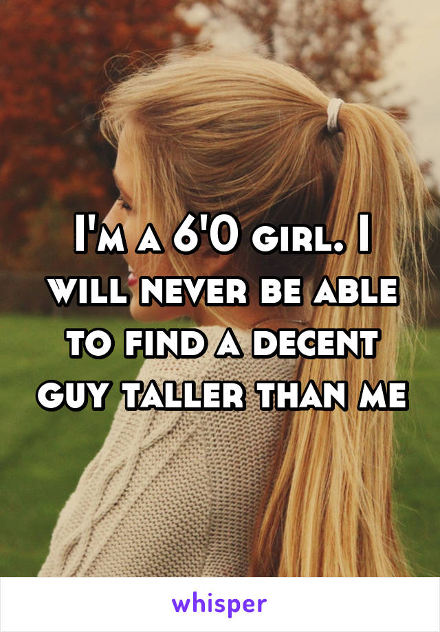 I'm a 6'0 girl. I will never be able to find a decent guy taller than me