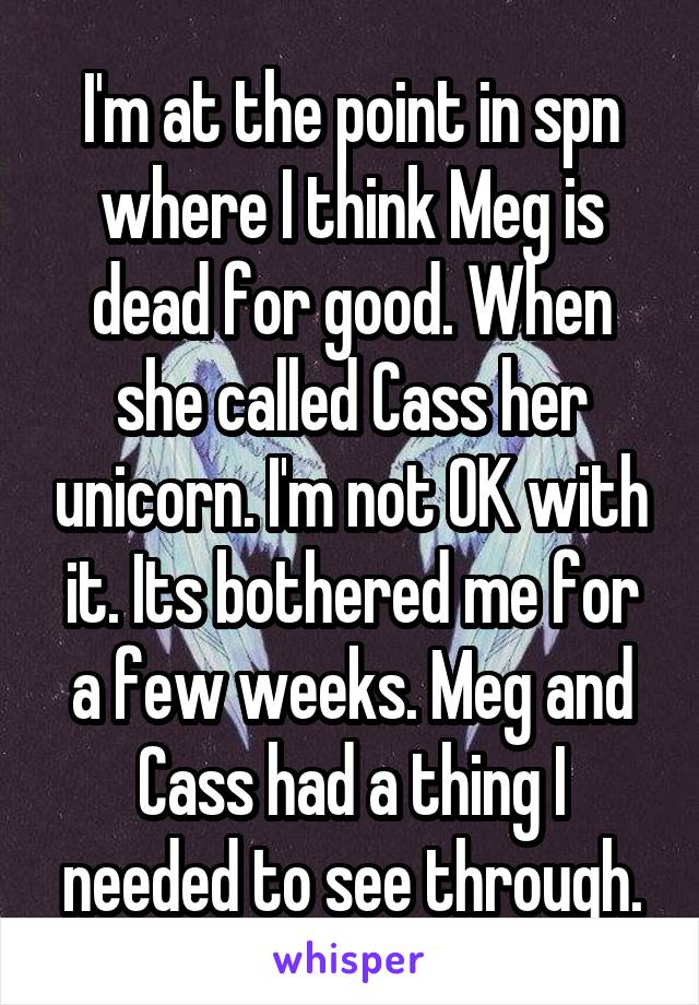 I'm at the point in spn where I think Meg is dead for good. When she called Cass her unicorn. I'm not OK with it. Its bothered me for a few weeks. Meg and Cass had a thing I needed to see through.