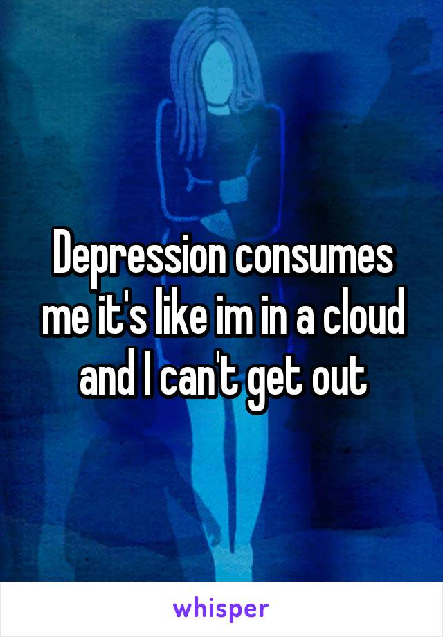 Depression consumes me it's like im in a cloud and I can't get out