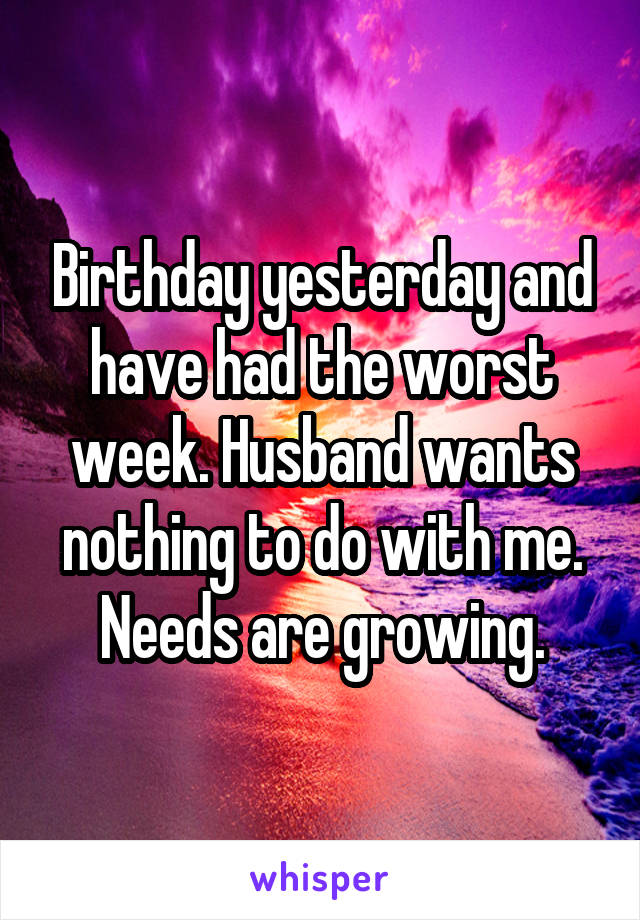 Birthday yesterday and have had the worst week. Husband wants nothing to do with me. Needs are growing.