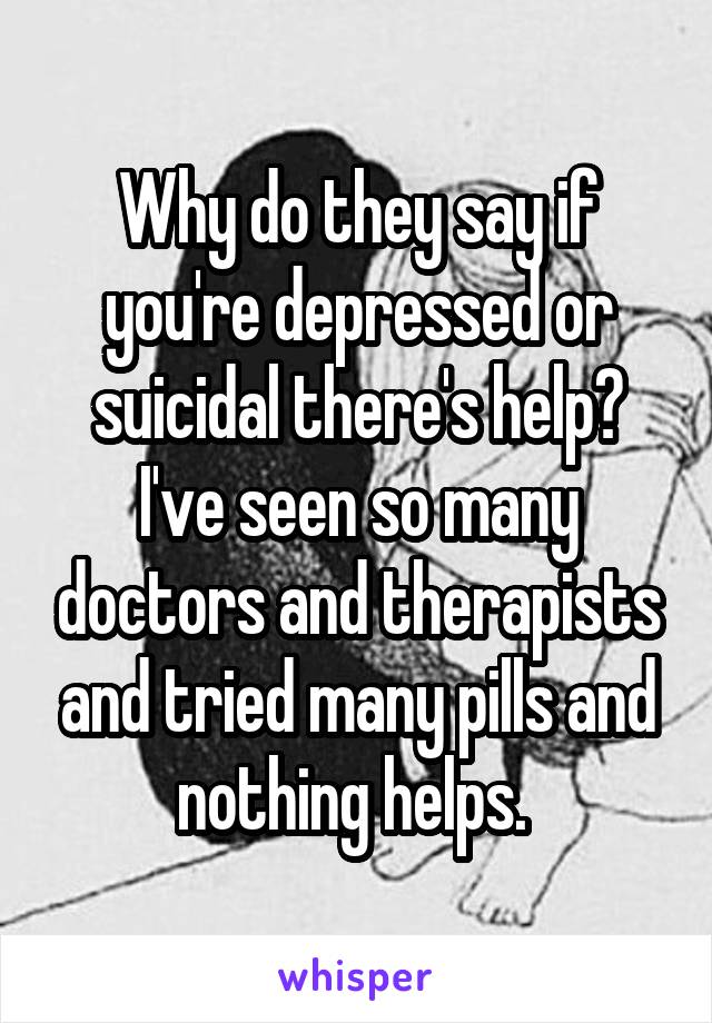 Why do they say if you're depressed or suicidal there's help? I've seen so many doctors and therapists and tried many pills and nothing helps. 