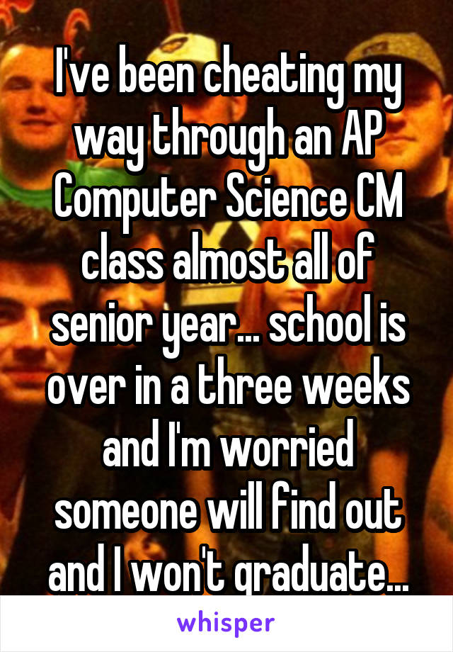 I've been cheating my way through an AP Computer Science CM class almost all of senior year... school is over in a three weeks and I'm worried someone will find out and I won't graduate...