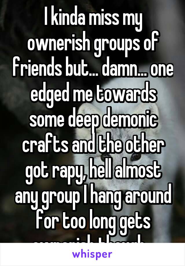 I kinda miss my ownerish groups of friends but... damn... one edged me towards some deep demonic crafts and the other got rapy, hell almost any group I hang around for too long gets ownerish though...