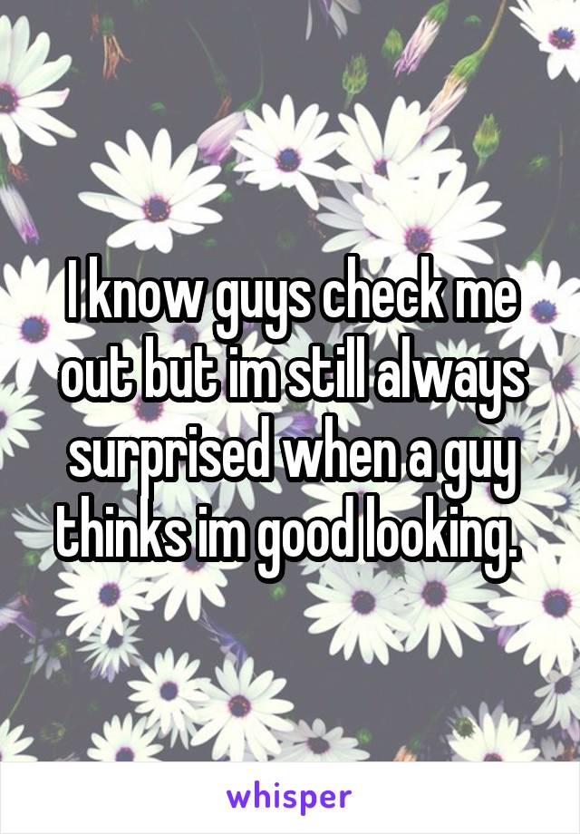 I know guys check me out but im still always surprised when a guy thinks im good looking. 