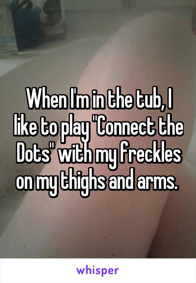 When I'm in the tub, I like to play "Connect the Dots" with my freckles on my thighs and arms. 