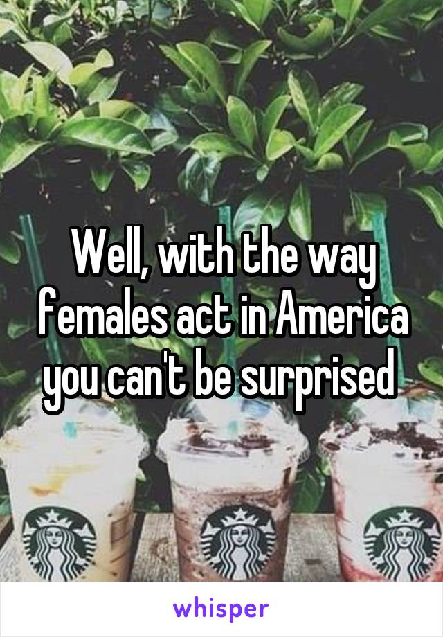 Well, with the way females act in America you can't be surprised 