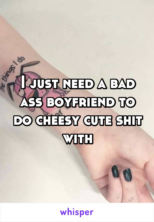 I just need a bad ass boyfriend to do cheesy cute shit with