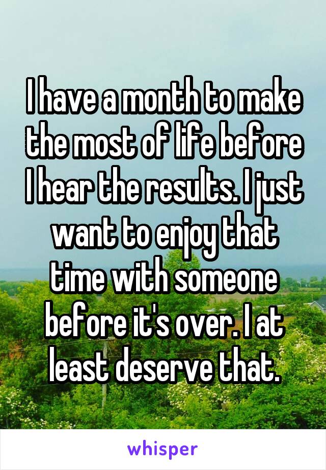 I have a month to make the most of life before I hear the results. I just want to enjoy that time with someone before it's over. I at least deserve that.