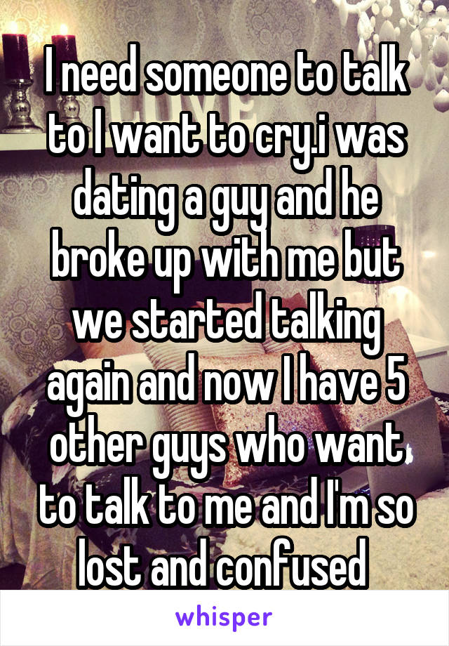 I need someone to talk to I want to cry.i was dating a guy and he broke up with me but we started talking again and now I have 5 other guys who want to talk to me and I'm so lost and confused 