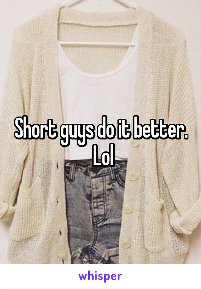 Short guys do it better.  Lol