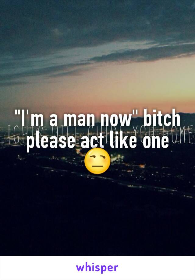 "I'm a man now" bitch please act like one😒