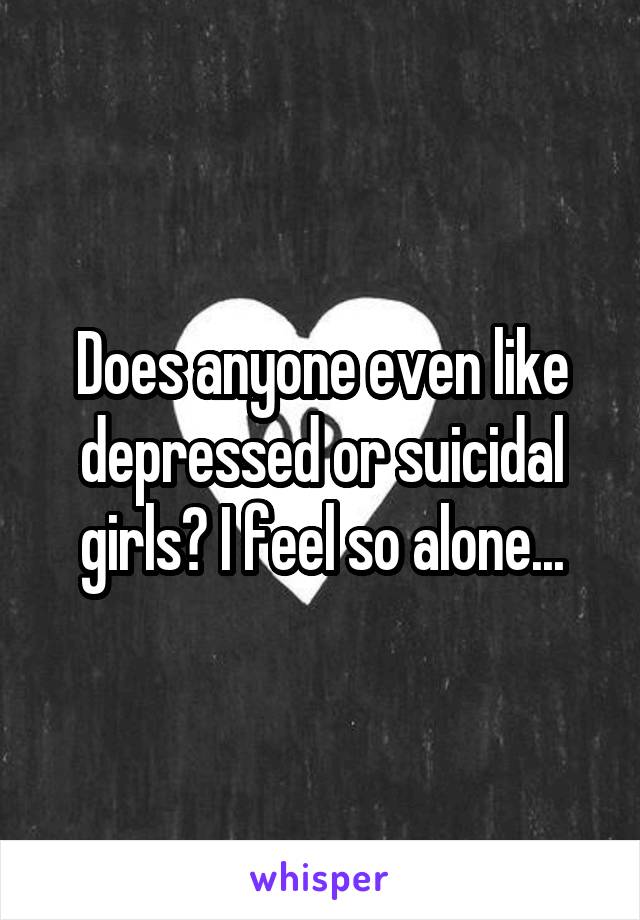 Does anyone even like depressed or suicidal girls? I feel so alone...