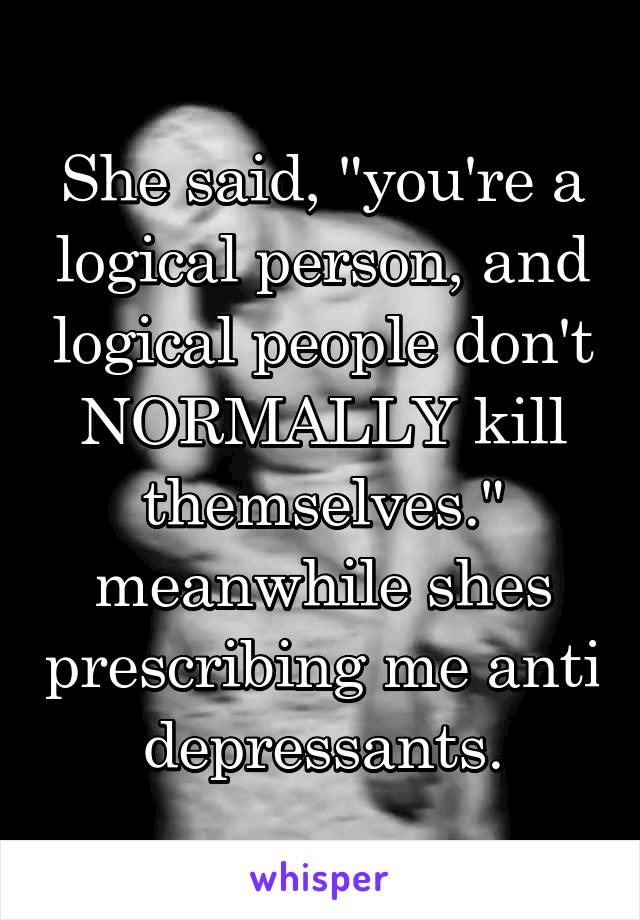 She said, "you're a logical person, and logical people don't NORMALLY kill themselves." meanwhile shes prescribing me anti depressants.