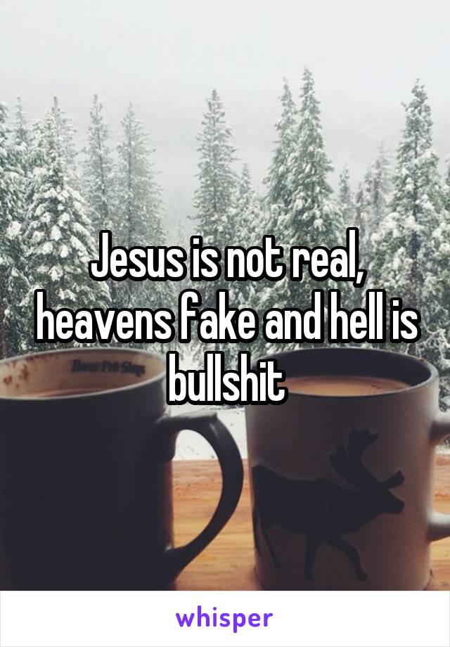 Jesus is not real, heavens fake and hell is bullshit