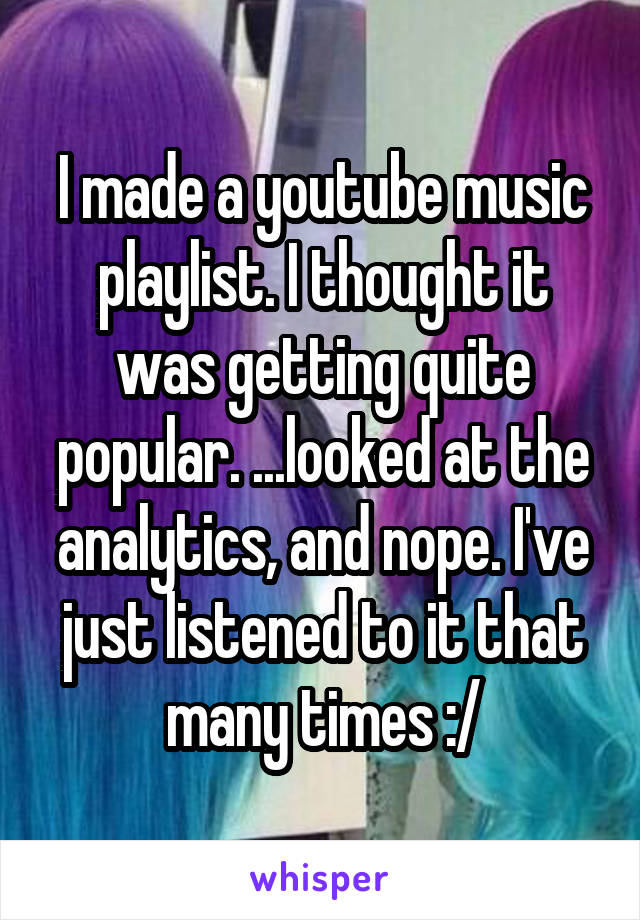 I made a youtube music playlist. I thought it was getting quite popular. ...looked at the analytics, and nope. I've just listened to it that many times :/