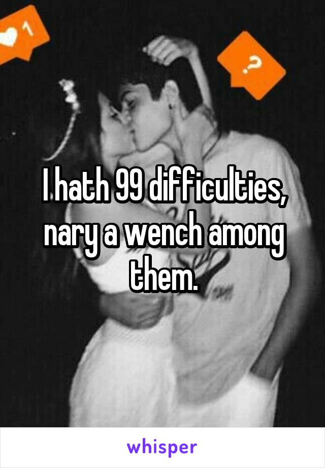 I hath 99 difficulties, nary a wench among them.