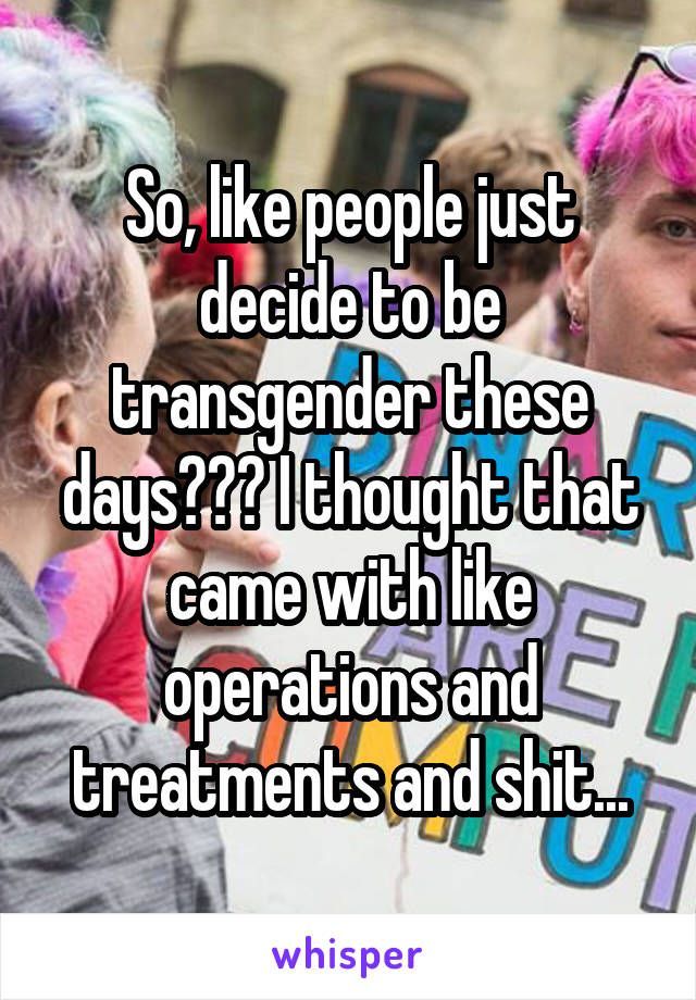 So, like people just decide to be transgender these days??? I thought that came with like operations and treatments and shit...