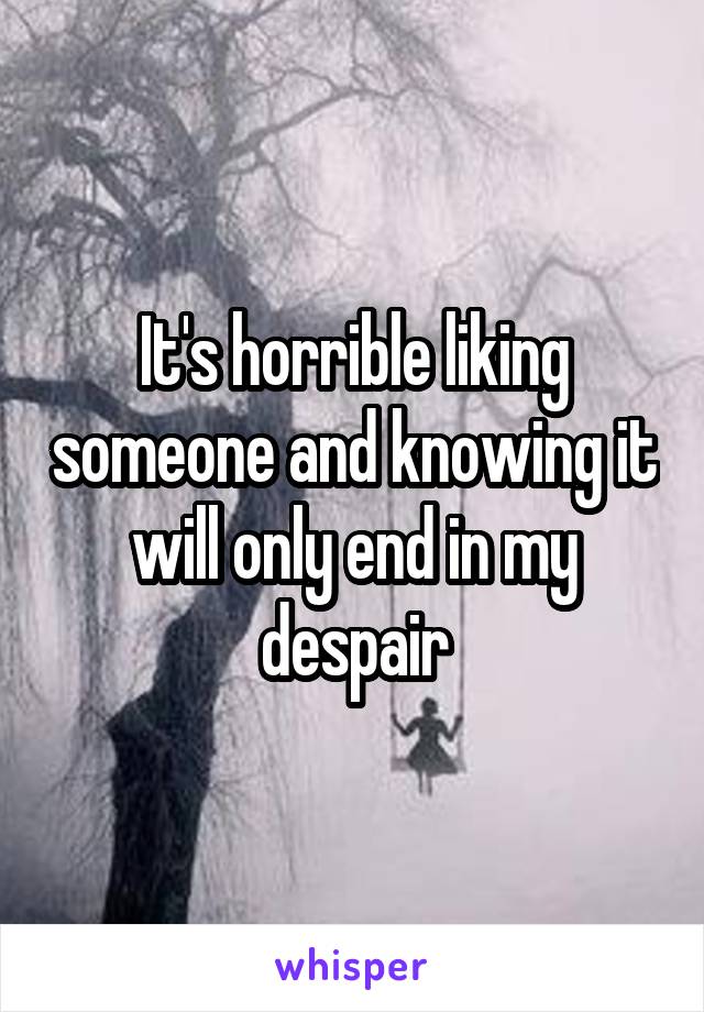 It's horrible liking someone and knowing it will only end in my despair