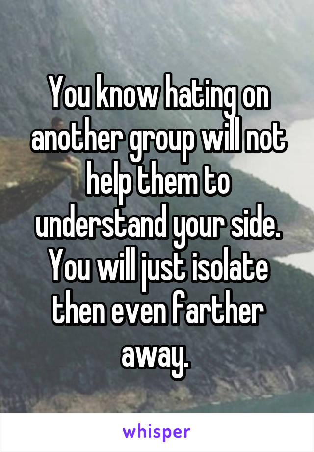 You know hating on another group will not help them to understand your side. You will just isolate then even farther away. 