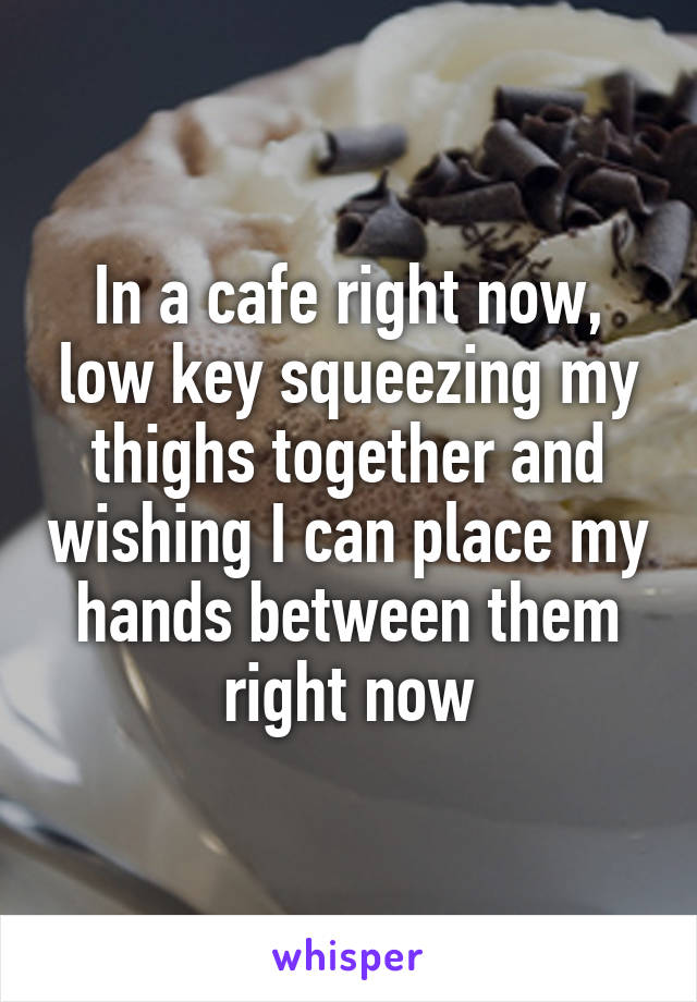 In a cafe right now, low key squeezing my thighs together and wishing I can place my hands between them right now