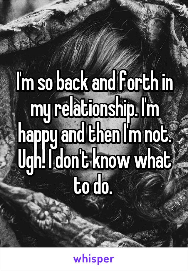 I'm so back and forth in my relationship. I'm happy and then I'm not. Ugh! I don't know what to do. 