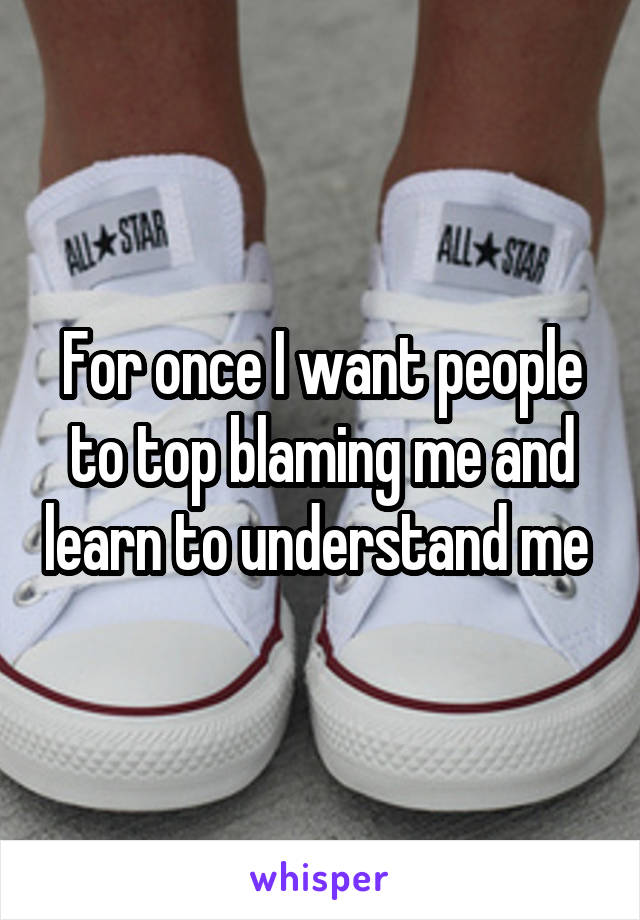 For once I want people to top blaming me and learn to understand me 