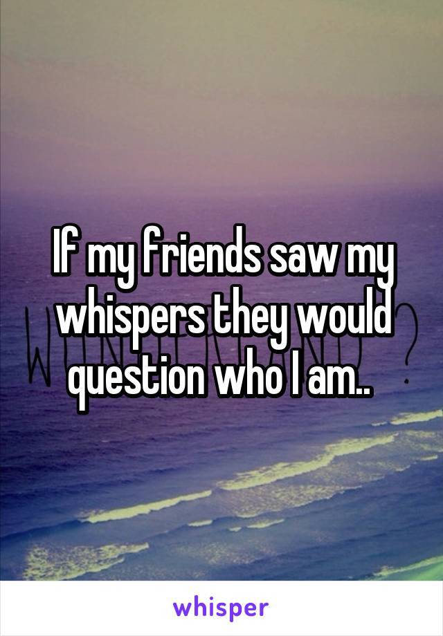 If my friends saw my whispers they would question who I am.. 