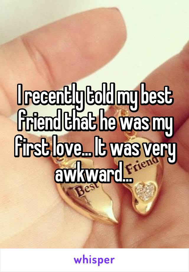 I recently told my best friend that he was my first love... It was very awkward... 