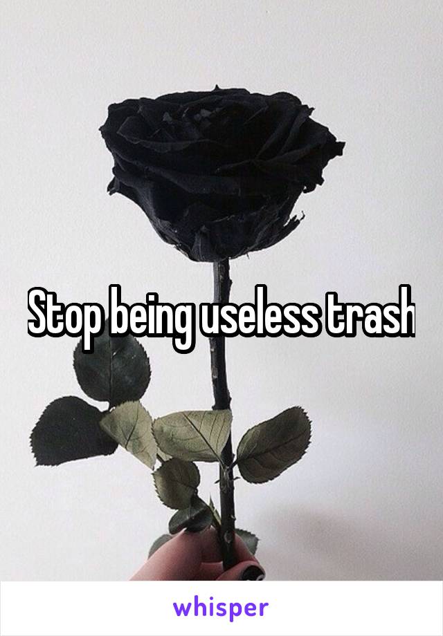 Stop being useless trash