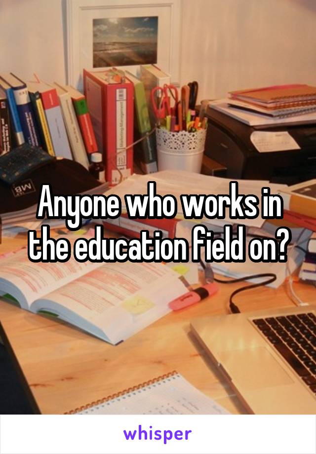 Anyone who works in the education field on?