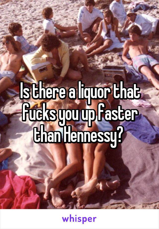 Is there a liquor that fucks you up faster than Hennessy? 