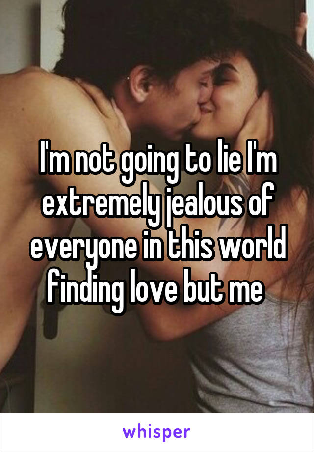 I'm not going to lie I'm extremely jealous of everyone in this world finding love but me 