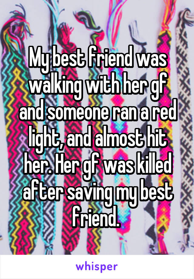 My best friend was
walking with her gf and someone ran a red light, and almost hit her. Her gf was killed after saving my best friend. 